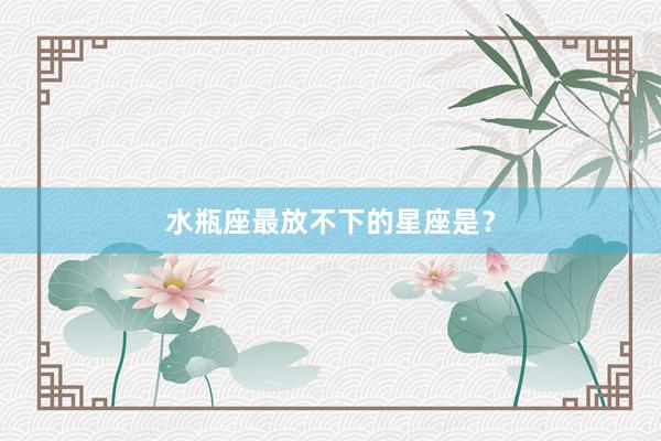 水瓶座最放不下的星座是？