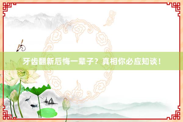 牙齿翻新后悔一辈子？真相你必应知谈！