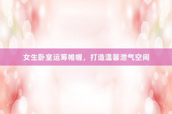 女生卧室运筹帷幄，打造温馨泄气空间
