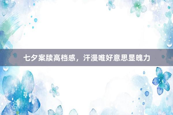 七夕案牍高档感，汗漫唯好意思显魄力