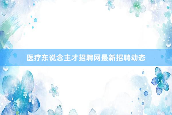 医疗东说念主才招聘网最新招聘动态